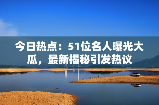 今日热点：51位名人曝光大瓜，最新揭秘引发热议