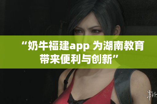 “奶牛福建app 为湖南教育带来便利与创新”