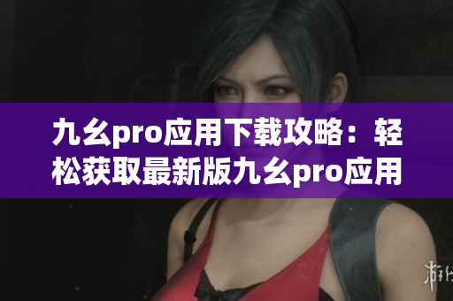 九幺pro应用下载攻略：轻松获取最新版九幺pro应用的详细安装步骤