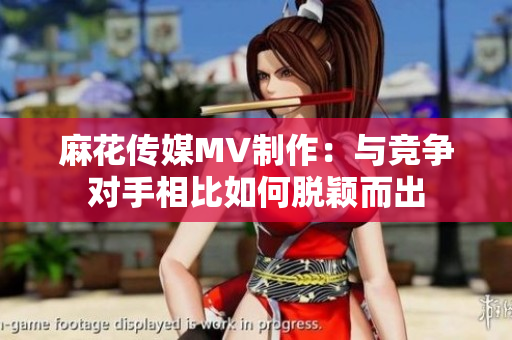 麻花传媒MV制作：与竞争对手相比如何脱颖而出