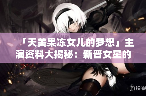 「天美果冻女儿的梦想」主演资料大揭秘：新晋女星的成长故事揭秘