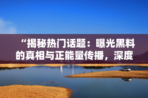 “揭秘热门话题：曝光黑料的真相与正能量传播，深度解析吃瓜官网”
