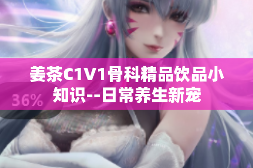 姜茶C1V1骨科精品饮品小知识--日常养生新宠