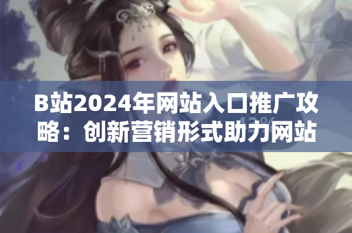 B站2024年网站入口推广攻略：创新营销形式助力网站流量提升