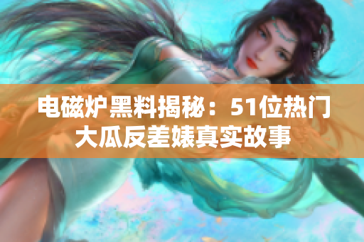 电磁炉黑料揭秘：51位热门大瓜反差婊真实故事