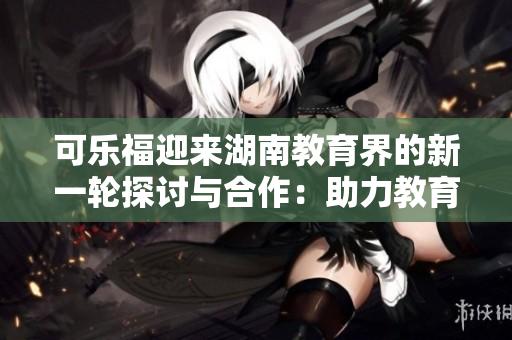 可乐福迎来湖南教育界的新一轮探讨与合作：助力教育创新与发展