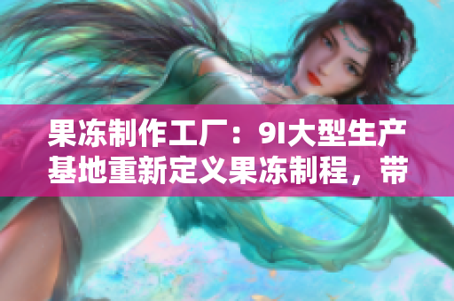 果冻制作工厂：9I大型生产基地重新定义果冻制程，带您探寻制作技术及秘诀