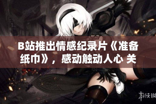 B站推出情感纪录片《准备纸巾》，感动触动人心 关心更多励志故事