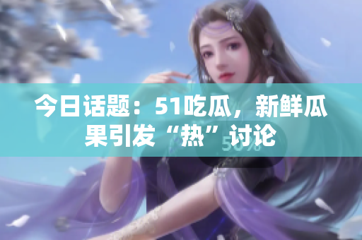 今日话题：51吃瓜，新鲜瓜果引发“热”讨论