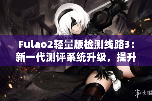 Fulao2轻量版检测线路3：新一代测评系统升级，提升使用体验