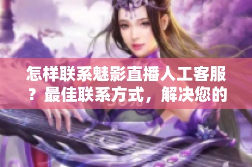 怎样联系魅影直播人工客服？最佳联系方式，解决您的问题