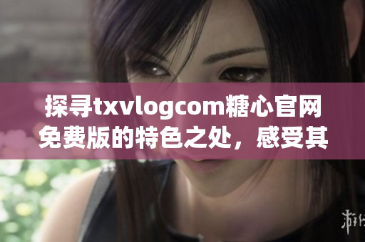 探寻txvlogcom糖心官网免费版的特色之处，感受其独特魅力