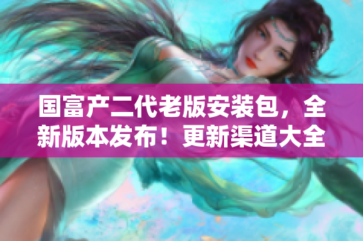 国富产二代老版安装包，全新版本发布！更新渠道大全，兼容性增强，功能更强大。