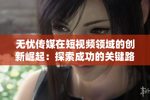 无忧传媒在短视频领域的创新崛起：探索成功的关键路径