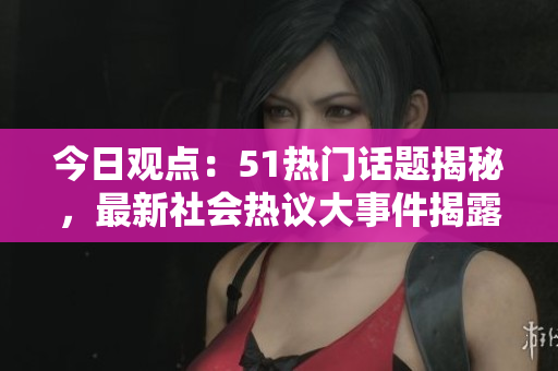 今日观点：51热门话题揭秘，最新社会热议大事件揭露
