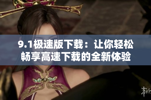 9.1极速版下载：让你轻松畅享高速下载的全新体验