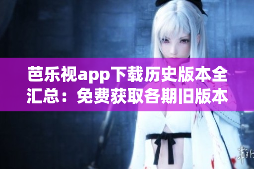 芭乐视app下载历史版本全汇总：免费获取各期旧版本应用