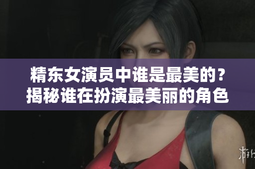 精东女演员中谁是最美的？揭秘谁在扮演最美丽的角色