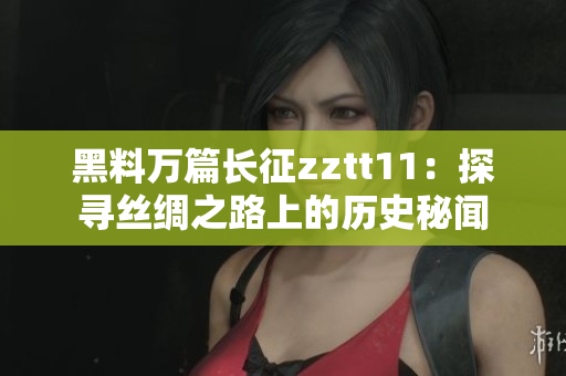 黑料万篇长征zztt11：探寻丝绸之路上的历史秘闻