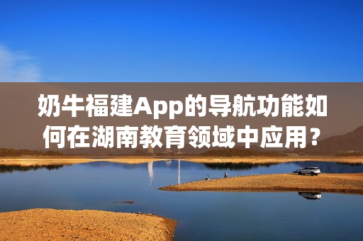 奶牛福建App的导航功能如何在湖南教育领域中应用？