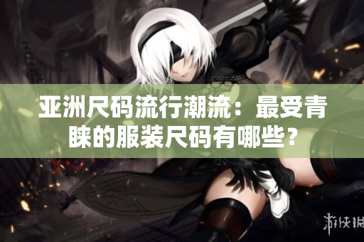 亚洲尺码流行潮流：最受青睐的服装尺码有哪些？