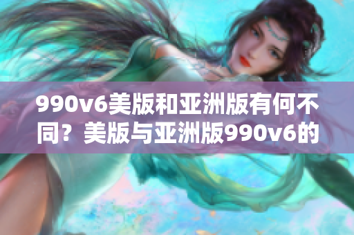 990v6美版和亚洲版有何不同？美版与亚洲版990v6的区别大揭秘