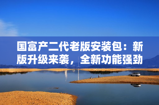国富产二代老版安装包：新版升级来袭，全新功能强劲体验，稳定安全的最佳选择