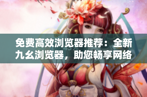 免费高效浏览器推荐：全新九幺浏览器，助您畅享网络冲浪！