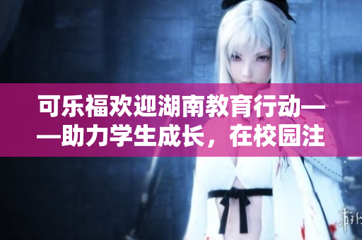 可乐福欢迎湖南教育行动——助力学生成长，在校园注入新活力
