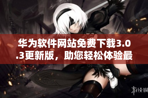 华为软件网站免费下载3.0.3更新版，助您轻松体验最新功能