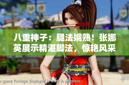 八重神子：腿法娴熟！张娜英展示精湛脚法，惊艳风采吸引眼球
