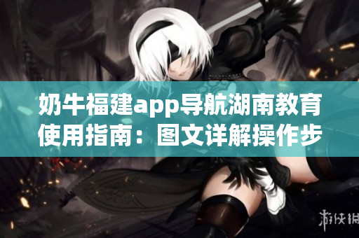 奶牛福建app导航湖南教育使用指南：图文详解操作步骤，快速了解功能特点