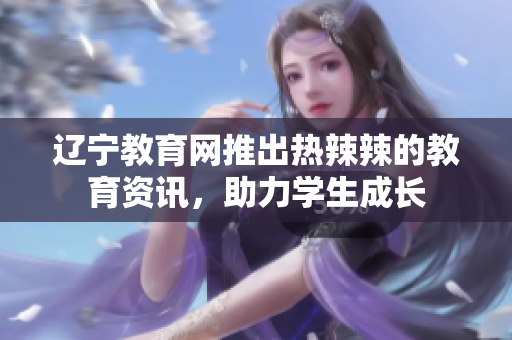 辽宁教育网推出热辣辣的教育资讯，助力学生成长