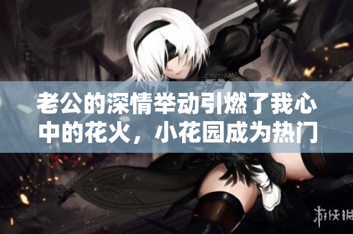 老公的深情举动引燃了我心中的花火，小花园成为热门话题