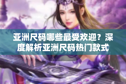 亚洲尺码哪些最受欢迎？深度解析亚洲尺码热门款式
