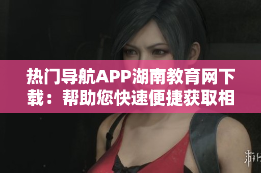 热门导航APP湖南教育网下载：帮助您快速便捷获取相关教育信息