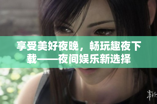 享受美好夜晚，畅玩趣夜下载——夜间娱乐新选择