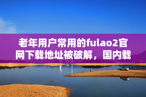 老年用户常用的fulao2官网下载地址被破解，国内载点现已可用 - 详细报道