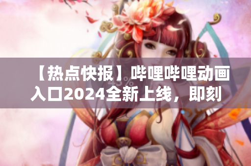 【热点快报】哔哩哔哩动画入口2024全新上线，即刻畅享最新动画！