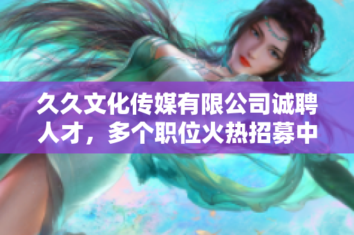 久久文化传媒有限公司诚聘人才，多个职位火热招募中，期待您的加入！