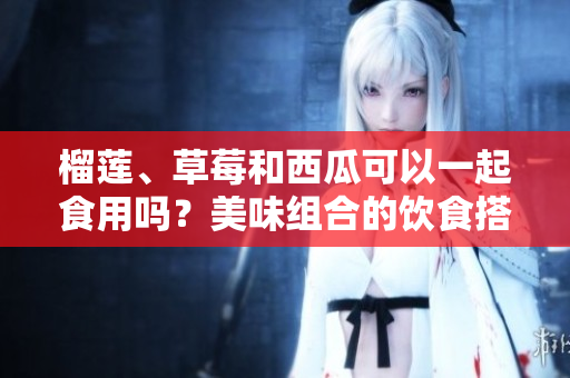 榴莲、草莓和西瓜可以一起食用吗？美味组合的饮食搭配有哪些好处？