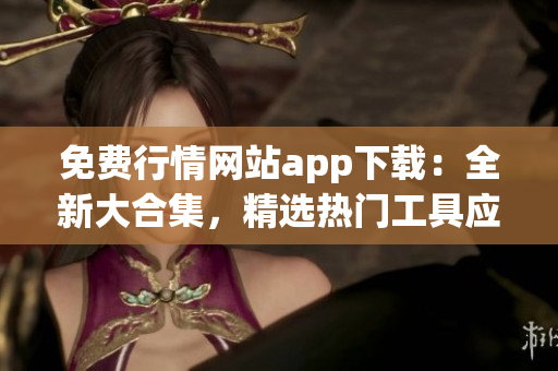 免费行情网站app下载：全新大合集，精选热门工具应用，一站式轻松获取实时行情资讯