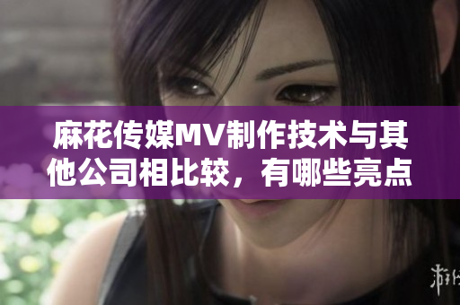 麻花传媒MV制作技术与其他公司相比较，有哪些亮点？