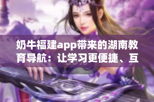 奶牛福建app带来的湖南教育导航：让学习更便捷、互动更丰富的教育利器