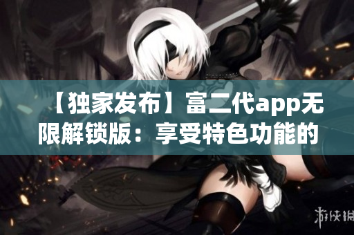 【独家发布】富二代app无限解锁版：享受特色功能的全新体验