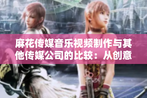 麻花传媒音乐视频制作与其他传媒公司的比较：从创意到制作，一览行业优势