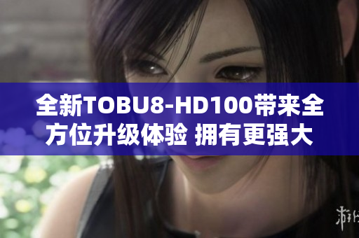 全新TOBU8-HD100带来全方位升级体验 拥有更强大功能与更高清画质