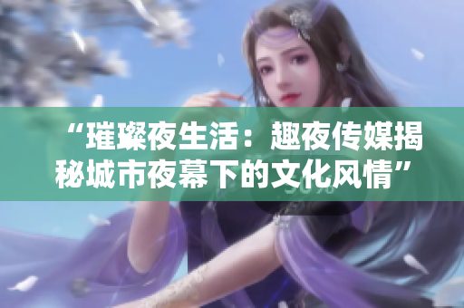 “璀璨夜生活：趣夜传媒揭秘城市夜幕下的文化风情”