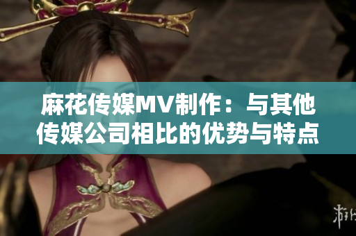 麻花传媒MV制作：与其他传媒公司相比的优势与特点