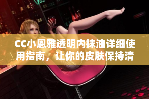 CC小恩雅透明内抹油详细使用指南，让你的皮肤保持清爽舒适